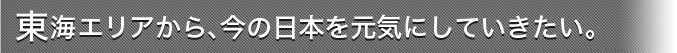 東海エリアから、今の日本を元気にしていきたい。