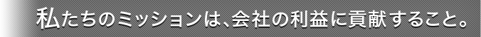 私たちのミッションは、会社の利益に貢献すること。