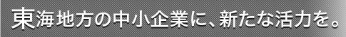 東海地方の中小企業に、新たな活力を。