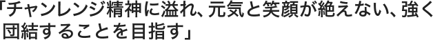 「チャンレンジ精神に溢れ、元気と笑顔が絶えない、強く
団結することを目指す」